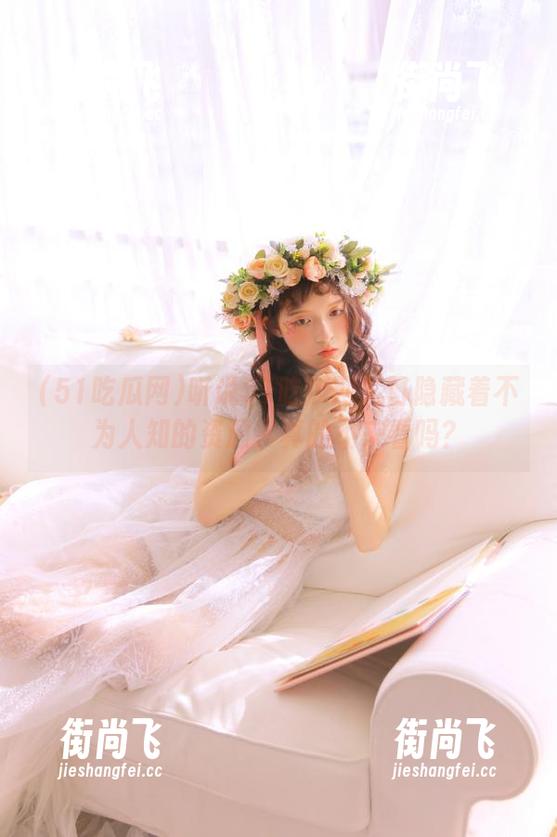 51吃瓜网 听说51吃瓜网入口隐藏着不为人知的资源,真的不来看吗?